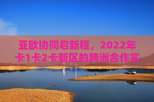 亚欧协同启新程,2022年卡1卡2卡新区的跨洲合作实践与未来展望,亚欧协同启新程,卡1卡2卡新区跨洲合作实践与未来展望 亚欧协同启新程,2022年卡1卡2卡新区的跨洲合作实践与未来展望,亚欧协同启新程,卡1卡2卡新区跨洲合作实践与未来展望
