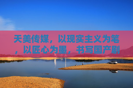 天美传媒,以现实主义为笔,以匠心为墨,书写国产剧时代答卷,天美传媒,以现实匠心,书国产剧时代答卷 天美传媒,以现实主义为笔,以匠心为墨,书写国产剧时代答卷,天美传媒,以现实匠心,书国产剧时代答卷