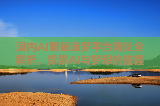 国内AI明星造梦平台网址全解析,探索AI与梦想的碰撞之地,国内AI明星造梦平台网址全解析,AI与梦想的碰撞之地 国内AI明星造梦平台网址全解析,探索AI与梦想的碰撞之地,国内AI明星造梦平台网址全解析,AI与梦想的碰撞之地