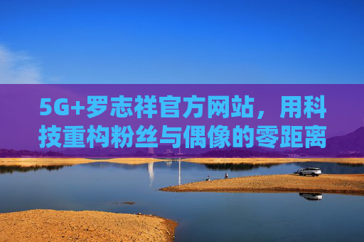 5G+罗志祥官方网站,用科技重构粉丝与偶像的零距离时代,5G+罗志祥官方网站,科技重构粉丝与偶像零距离时代 5G+罗志祥官方网站,用科技重构粉丝与偶像的零距离时代,5G+罗志祥官方网站,科技重构粉丝与偶像零距离时代