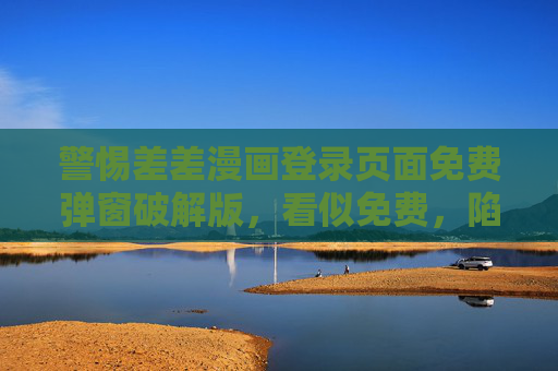 警惕差差漫画登录页面免费弹窗破解版,看似免费,陷阱重重!警惕差差漫画登录免费破解版弹窗,看似免费陷阱重重! 警惕差差漫画登录页面免费弹窗破解版,看似免费,陷阱重重!警惕差差漫画登录免费破解版弹窗,看似免费陷阱重重!