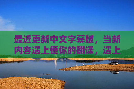 最近更新中文字幕版,当新内容遇上懂你的翻译,遇上懂你的翻译,中文字幕版更新 最近更新中文字幕版,当新内容遇上懂你的翻译,遇上懂你的翻译,中文字幕版更新