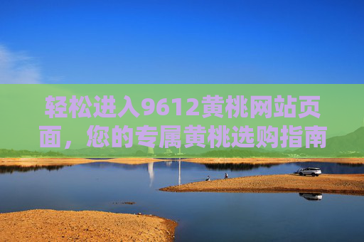 轻松进入9612黄桃网站页面,您的专属黄桃选购指南,9612黄桃网站,轻松进入的专属黄桃选购指南 轻松进入9612黄桃网站页面,您的专属黄桃选购指南,9612黄桃网站,轻松进入的专属黄桃选购指南