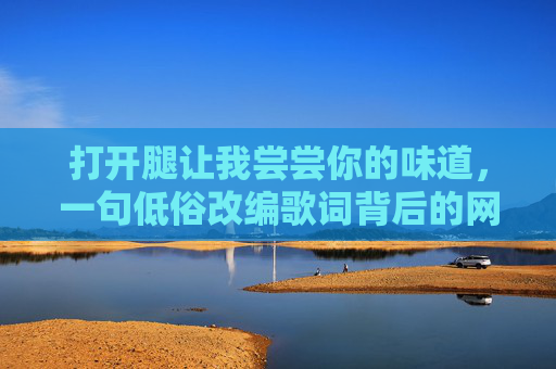 打开腿让我尝尝你的味道,一句低俗改编歌词背后的网络乱象解析,低俗改编歌词背后的网络乱象 打开腿让我尝尝你的味道,一句低俗改编歌词背后的网络乱象解析,低俗改编歌词背后的网络乱象
