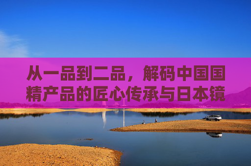 从一品到二品,解码中国国精产品的匠心传承与日本镜鉴,国精传承与日本镜鉴,从一品到二品的解码 从一品到二品,解码中国国精产品的匠心传承与日本镜鉴,国精传承与日本镜鉴,从一品到二品的解码
