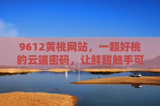 9612黄桃网站,一颗好桃的云端密码,让鲜甜触手可及,9612黄桃网站,一颗好桃的云端密码,让鲜甜触手可及 9612黄桃网站,一颗好桃的云端密码,让鲜甜触手可及,9612黄桃网站,一颗好桃的云端密码,让鲜甜触手可及