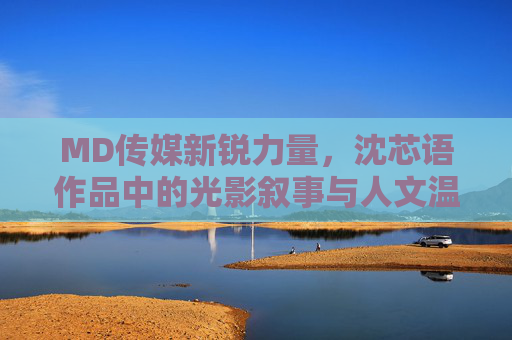 MD传媒新锐力量,沈芯语作品中的光影叙事与人文温度,MD传媒新锐沈芯语,光影叙事中的人文温度 MD传媒新锐力量,沈芯语作品中的光影叙事与人文温度,MD传媒新锐沈芯语,光影叙事中的人文温度