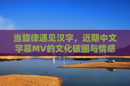 当旋律遇见汉字,近期中文字幕MV的文化破圈与情感共振,旋律与汉字,中文字幕MV的文化破圈与情感共振 当旋律遇见汉字,近期中文字幕MV的文化破圈与情感共振,旋律与汉字,中文字幕MV的文化破圈与情感共振