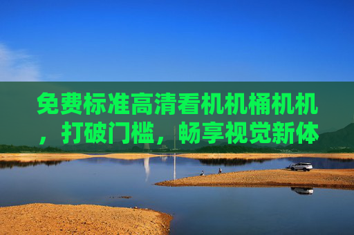 免费标准高清看机机桶机机,打破门槛,畅享视觉新体验,打破门槛,免费畅享标准高清视觉新体验 免费标准高清看机机桶机机,打破门槛,畅享视觉新体验,打破门槛,免费畅享标准高清视觉新体验