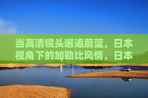 当高清镜头邂逅蔚蓝,日本视角下的加勒比风情,日本视角,高清镜头邂逅加勒比风情 当高清镜头邂逅蔚蓝,日本视角下的加勒比风情,日本视角,高清镜头邂逅加勒比风情