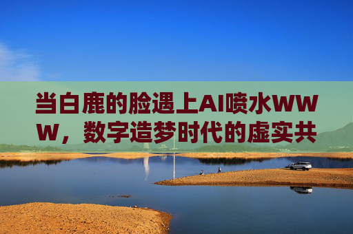 当白鹿的脸遇上AI喷水WWW,数字造梦时代的虚实共舞,白鹿脸遇AI喷水,数字造梦时代的虚实共舞 当白鹿的脸遇上AI喷水WWW,数字造梦时代的虚实共舞,白鹿脸遇AI喷水,数字造梦时代的虚实共舞