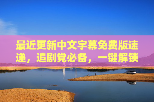 最近更新中文字幕免费版速递,追剧党必备,一键解锁优质观影体验,追剧党必备,免费中文字幕速递,一键解锁优质观影 最近更新中文字幕免费版速递,追剧党必备,一键解锁优质观影体验,追剧党必备,免费中文字幕速递,一键解锁优质观影