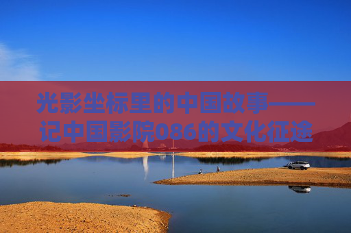 光影坐标里的中国故事——记中国影院086的文化征途,光影坐标里的中国故事,中国影院086的文化征途 光影坐标里的中国故事——记中国影院086的文化征途,光影坐标里的中国故事,中国影院086的文化征途