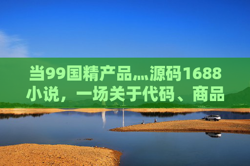 当99国精产品灬源码1688小说，一场关于代码、商品与故事的创业狂想，代码织梦，商品为舟，99国精产品的1688创业狂想