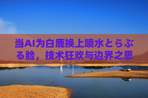 当AI为白鹿换上喷水とらぶる脸，技术狂欢与边界之思，AI为白鹿换上喷水とらぶる脸，技术狂欢与边界之思