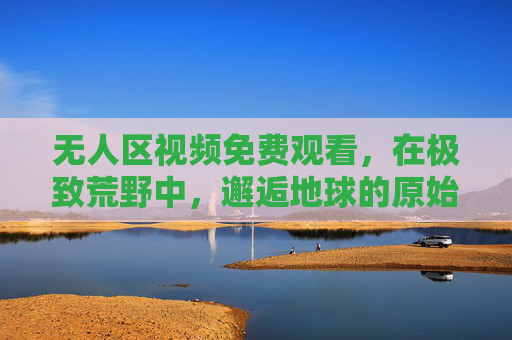 无人区视频免费观看,在极致荒野中,邂逅地球的原始心跳,无人区视频,邂逅极致荒野的原始心跳 无人区视频免费观看,在极致荒野中,邂逅地球的原始心跳,无人区视频,邂逅极致荒野的原始心跳