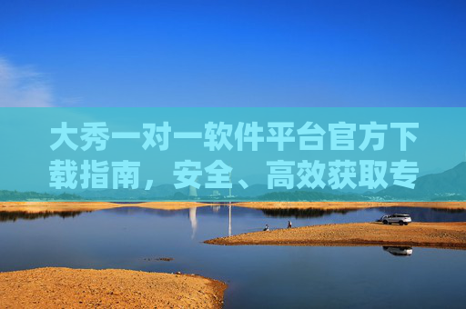 大秀一对一软件平台官方下载指南,安全、高效获取专属服务,大秀一对一软件平台官方下载指南,安全高效获取专属服务 大秀一对一软件平台官方下载指南,安全、高效获取专属服务,大秀一对一软件平台官方下载指南,安全高效获取专属服务