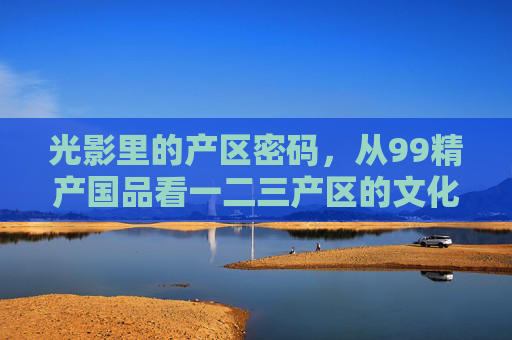 光影里的产区密码,从99精产国品看一二三产区的文化叙事与时代烙印,光影里的产区密码,一二三产区的文化叙事与时代烙印 光影里的产区密码,从99精产国品看一二三产区的文化叙事与时代烙印,光影里的产区密码,一二三产区的文化叙事与时代烙印