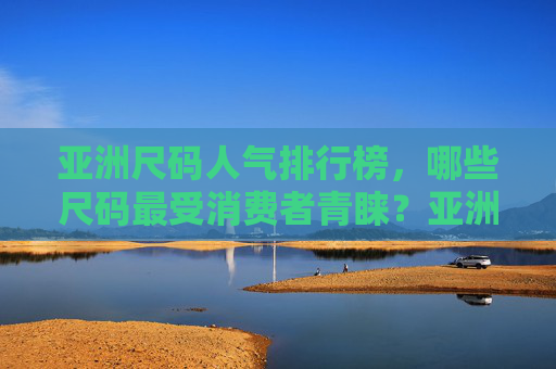 亚洲尺码人气排行榜，哪些尺码最受消费者青睐？亚洲尺码人气排行榜，最受消费者青睐的尺码TOP榜
