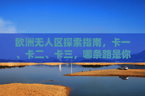 欧洲无人区探索指南,卡一、卡二、卡三,哪条路是你的荒野之约?欧洲无人区探索指南,三条荒野路线,哪条是你的荒野之约? 欧洲无人区探索指南,卡一、卡二、卡三,哪条路是你的荒野之约?欧洲无人区探索指南,三条荒野路线,哪条是你的荒野之约?