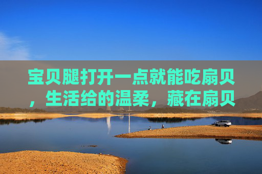 宝贝腿打开一点就能吃扇贝，生活给的温柔，藏在扇贝壳里，扇贝壳里藏的生活温柔，宝贝腿开时