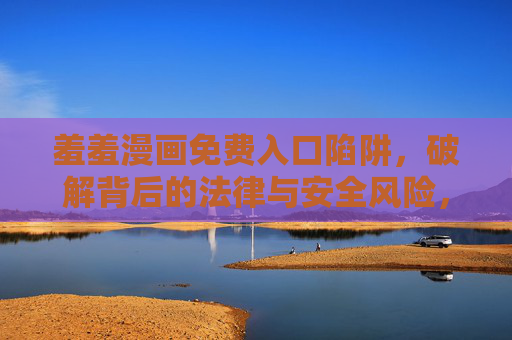 羞羞漫画免费入口陷阱,破解背后的法律与安全风险,警惕羞羞漫画免费入口陷阱,法律与安全风险 羞羞漫画免费入口陷阱,破解背后的法律与安全风险,警惕羞羞漫画免费入口陷阱,法律与安全风险
