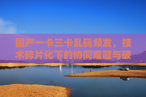 国产一卡三卡乱码频发,技术碎片化下的协同难题与破局路径,国产一卡三卡乱码频发,技术碎片化下的协同难题与破局路径 国产一卡三卡乱码频发,技术碎片化下的协同难题与破局路径,国产一卡三卡乱码频发,技术碎片化下的协同难题与破局路径