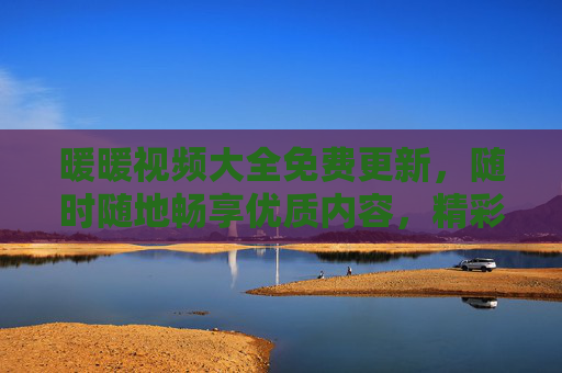 暖暖视频大全免费更新，随时随地畅享优质内容，精彩永不掉线！暖暖视频大全免费更新 随时随地畅享优质内容