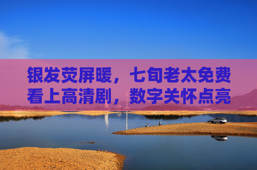 银发荧屏暖,七旬老太免费看上高清剧,数字关怀点亮夕阳红,数字关怀暖银发,七旬老人乐享高清剧 银发荧屏暖,七旬老太免费看上高清剧,数字关怀点亮夕阳红,数字关怀暖银发,七旬老人乐享高清剧