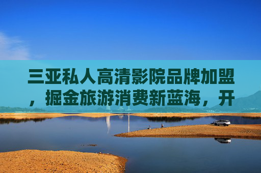 三亚私人高清影院品牌加盟，掘金旅游消费新蓝海，开启高端娱乐财富之门，三亚私人高清影院加盟，掘金旅游消费新蓝海，开启高端娱乐财富之门