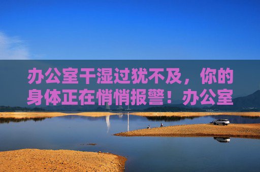 办公室干湿过犹不及,你的身体正在悄悄报警!办公室干湿过犹不及,身体悄悄报警! 办公室干湿过犹不及,你的身体正在悄悄报警!办公室干湿过犹不及,身体悄悄报警!