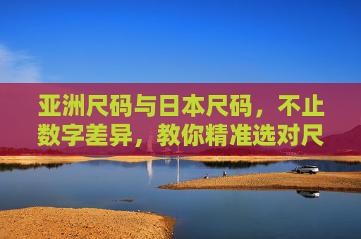 亚洲尺码与日本尺码，不止数字差异，教你精准选对尺码，亚洲尺码与日本尺码，不止数字差异，教你精准选对