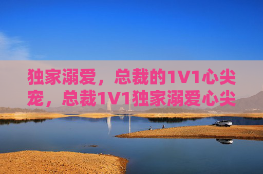独家溺爱,总裁的1V1心尖宠,总裁1V1独家溺爱心尖宠 独家溺爱,总裁的1V1心尖宠,总裁1V1独家溺爱心尖宠