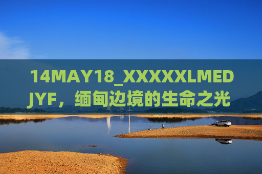 14MAY18_XXXXXLMEDJYF,缅甸边境的生命之光——一场跨越国界的人道医疗行动纪实,缅甸边境的生命之光——跨越国界的人道医疗行动纪实 14MAY18_XXXXXLMEDJYF,缅甸边境的生命之光——一场跨越国界的人道医疗行动纪实,缅甸边境的生命之光——跨越国界的人道医疗行动纪实