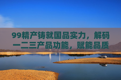 99精产铸就国品实力，解码一二三产品功能，赋能品质生活，99精产铸就国品实力，解码产品功能赋能品质生活