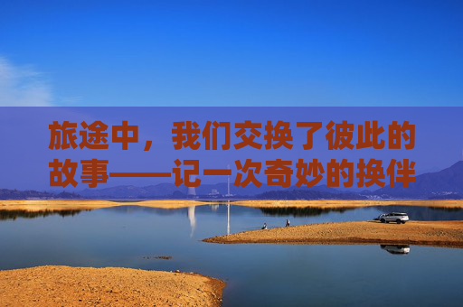 旅途中,我们交换了彼此的故事——记一次奇妙的换伴之旅,换伴旅途,交换故事的奇妙之旅 旅途中,我们交换了彼此的故事——记一次奇妙的换伴之旅,换伴旅途,交换故事的奇妙之旅