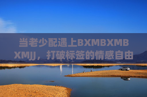 当老少配遇上BXMBXMBXMJJ,打破标签的情感自由,老少配,打破标签的情感自由 当老少配遇上BXMBXMBXMJJ,打破标签的情感自由,老少配,打破标签的情感自由