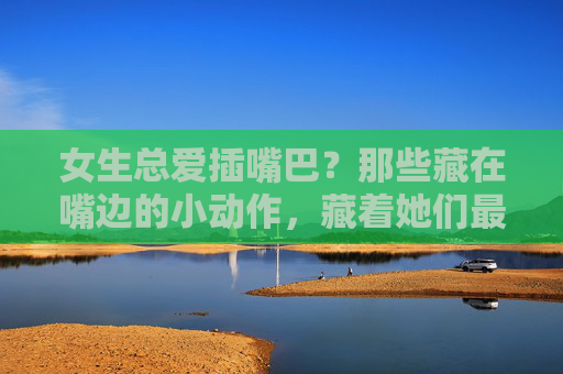 女生总爱插嘴巴?那些藏在嘴边的小动作,藏着她们最真实的心思,女生嘴边的小动作,藏着最真实的心思 女生总爱插嘴巴?那些藏在嘴边的小动作,藏着她们最真实的心思,女生嘴边的小动作,藏着最真实的心思