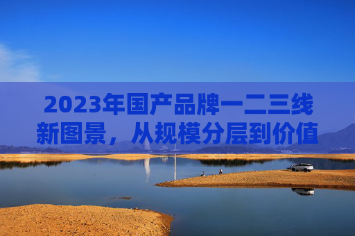 2023年国产品牌一二三线新图景,从规模分层到价值分野的深度重构,2023年国产品牌一二三线新图景,从规模分层到价值分野的深度重构 2023年国产品牌一二三线新图景,从规模分层到价值分野的深度重构,2023年国产品牌一二三线新图景,从规模分层到价值分野的深度重构