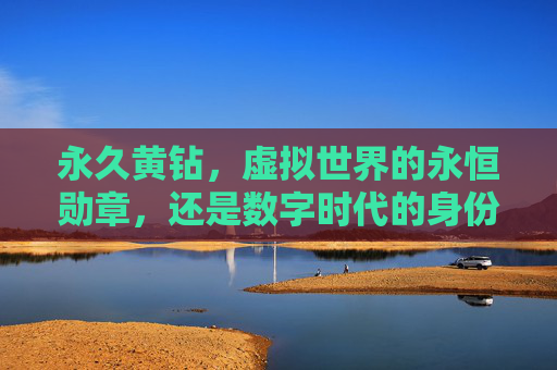 永久黄钻,虚拟世界的永恒勋章,还是数字时代的身份幻影?永久黄钻,虚拟荣誉还是身份幻影? 永久黄钻,虚拟世界的永恒勋章,还是数字时代的身份幻影?永久黄钻,虚拟荣誉还是身份幻影?
