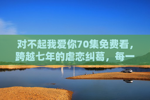 对不起我爱你70集免费看,跨越七年的虐恋纠葛,每一集都是眼泪的答案,对不起我爱你,七年虐恋,眼泪的答案 对不起我爱你70集免费看,跨越七年的虐恋纠葛,每一集都是眼泪的答案,对不起我爱你,七年虐恋,眼泪的答案