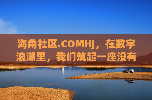 海角社区.COMHJ，在数字浪潮里，我们筑起一座没有围墙的家，海角社区，数字浪潮里的无围墙之家