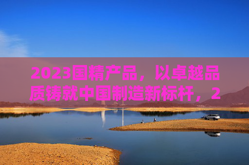 2023国精产品,以卓越品质铸就中国制造新标杆,2023国精产品,以卓越品质铸就中国制造新标杆 2023国精产品,以卓越品质铸就中国制造新标杆,2023国精产品,以卓越品质铸就中国制造新标杆