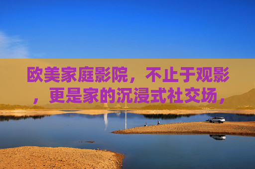 欧美家庭影院,不止于观影,更是家的沉浸式社交场,欧美家庭影院,家的沉浸式社交场 欧美家庭影院,不止于观影,更是家的沉浸式社交场,欧美家庭影院,家的沉浸式社交场