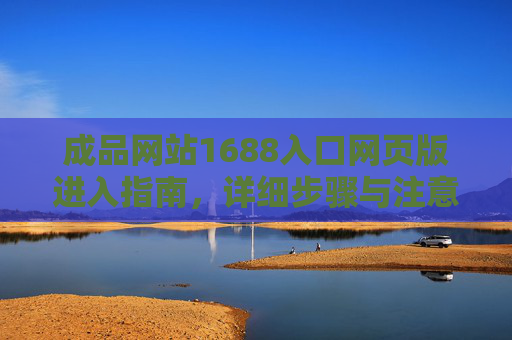 成品网站1688入口网页版进入指南,详细步骤与注意事项,成品网站1688入口网页版进入指南 成品网站1688入口网页版进入指南,详细步骤与注意事项,成品网站1688入口网页版进入指南