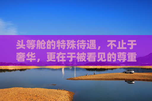 头等舱的特殊待遇,不止于奢华,更在于被看见的尊重,头等舱,被看见的尊重,不止奢华 头等舱的特殊待遇,不止于奢华,更在于被看见的尊重,头等舱,被看见的尊重,不止奢华