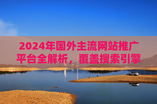 2024年国外主流网站推广平台全解析,覆盖搜索引擎、社交媒体与行业垂直渠道,2024年国外主流网站推广平台全解析,覆盖搜索引擎、社交媒体与行业垂直渠道 2024年国外主流网站推广平台全解析,覆盖搜索引擎、社交媒体与行业垂直渠道,2024年国外主流网站推广平台全解析,覆盖搜索引擎、社交媒体与行业垂直渠道