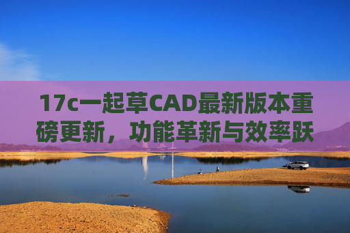 17c一起草CAD最新版本重磅更新，功能革新与效率跃升，17c一起草CAD最新版本重磅更新，功能革新与效率跃升