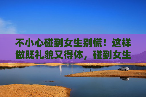 不小心碰到女生别慌!这样做既礼貌又得体,碰到女生别慌!礼貌得体应对 不小心碰到女生别慌!这样做既礼貌又得体,碰到女生别慌!礼貌得体应对