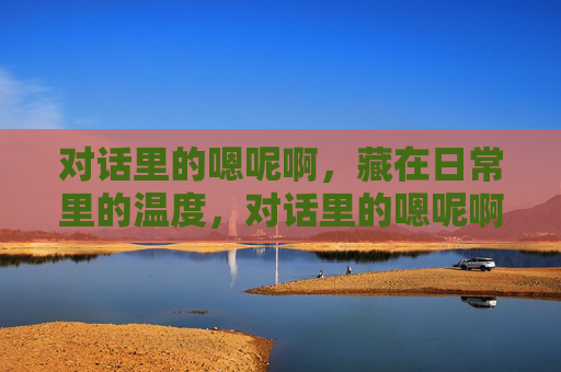 对话里的嗯呢啊,藏在日常里的温度,对话里的嗯呢啊,藏着日常的温度 对话里的嗯呢啊,藏在日常里的温度,对话里的嗯呢啊,藏着日常的温度